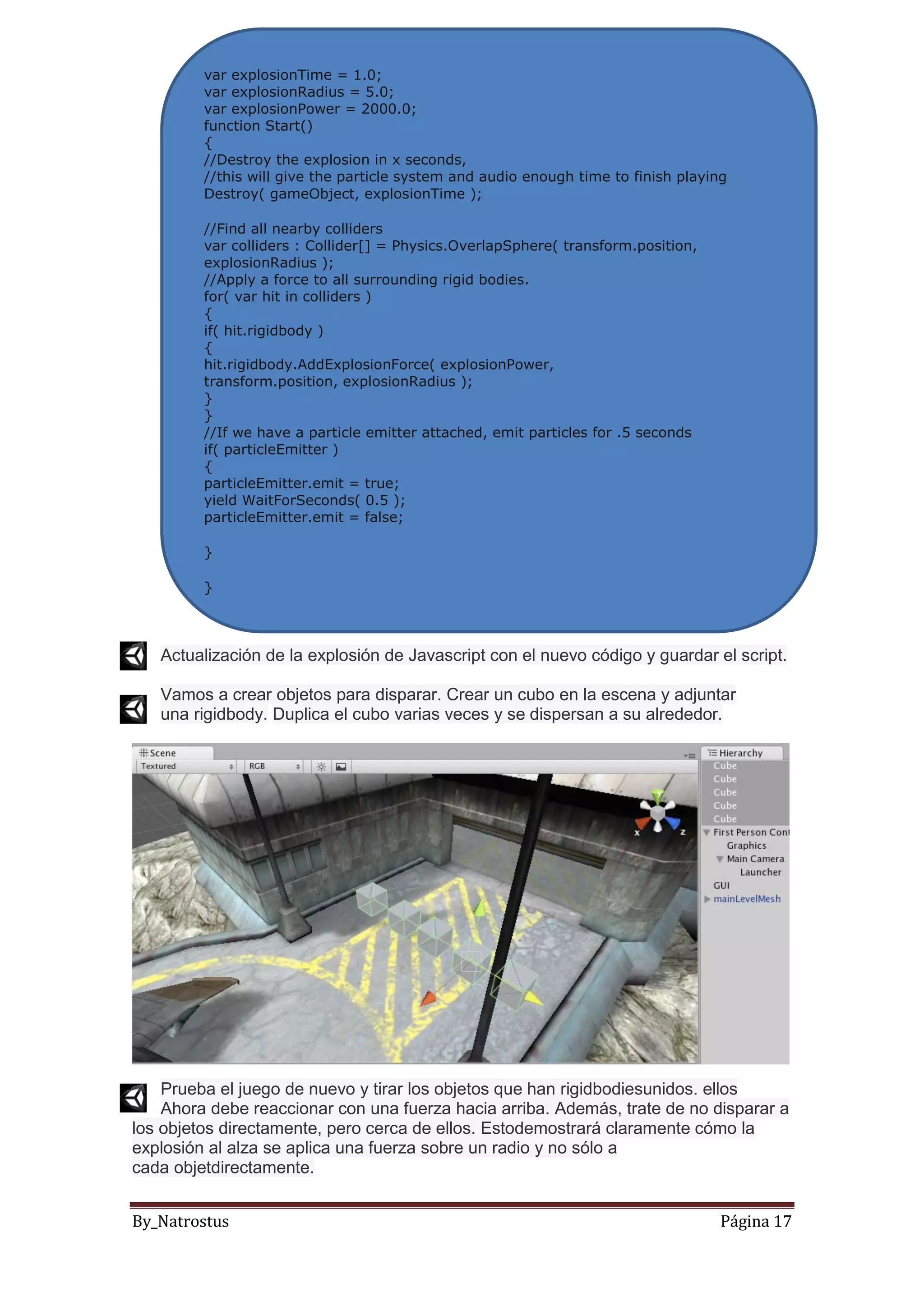 By_Natrostus Página 17
Actualización de la explosión de Javascript con el nuevo código y guardar el script.
Vamos a crear objetos para disparar. Crear un cubo en la escena y adjuntar
una rigidbody. Duplica el cubo varias veces y se dispersan a su alrededor.
Prueba el juego de nuevo y tirar los objetos que han rigidbodiesunidos. ellos
Ahora debe reaccionar con una fuerza hacia arriba. Además, trate de no disparar a
los objetos directamente, pero cerca de ellos. Estodemostrará claramente cómo la
explosión al alza se aplica una fuerza sobre un radio y no sólo a
cada objetdirectamente.
var explosionTime = 1.0;
var explosionRadius = 5.0;
var explosionPower = 2000.0;
function Start()
{
//Destroy the explosion in x seconds,
//this will give the particle system and audio enough time to finish playing
Destroy( gameObject, explosionTime );
//Find all nearby colliders
var colliders : Collider[] = Physics.OverlapSphere( transform.position,
explosionRadius );
//Apply a force to all surrounding rigid bodies.
for( var hit in colliders )
{
if( hit.rigidbody )
{
hit.rigidbody.AddExplosionForce( explosionPower,
transform.position, explosionRadius );
}
}
//If we have a particle emitter attached, emit particles for .5 seconds
if( particleEmitter )
{
particleEmitter.emit = true;
yield WaitForSeconds( 0.5 );
particleEmitter.emit = false;
}
}
 