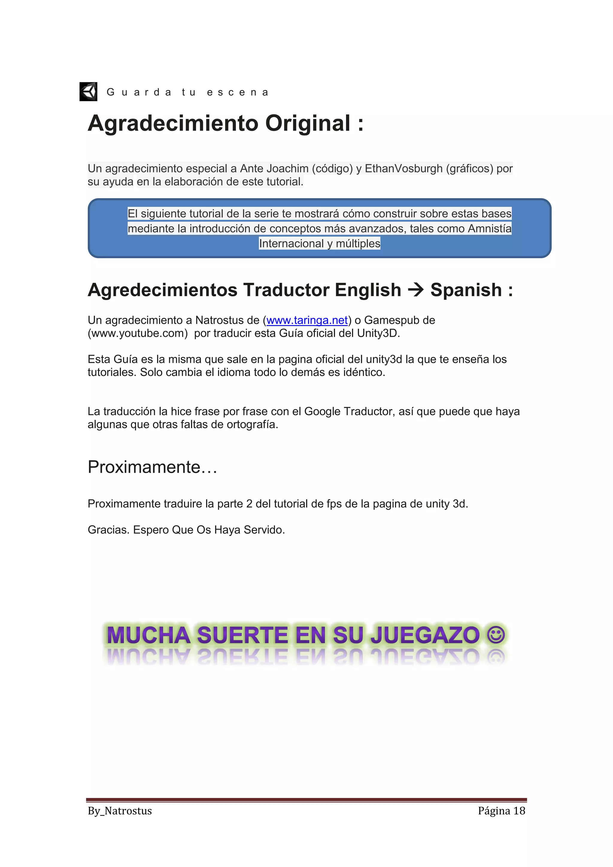 By_Natrostus Página 18
G u a r d a t u e s c e n a
Agradecimiento Original :
Un agradecimiento especial a Ante Joachim (código) y EthanVosburgh (gráficos) por
su ayuda en la elaboración de este tutorial.
Agredecimientos Traductor English  Spanish :
Un agradecimiento a Natrostus de (www.taringa.net) o Gamespub de
(www.youtube.com) por traducir esta Guía oficial del Unity3D.
Esta Guía es la misma que sale en la pagina oficial del unity3d la que te enseña los
tutoriales. Solo cambia el idioma todo lo demás es idéntico.
La traducción la hice frase por frase con el Google Traductor, así que puede que haya
algunas que otras faltas de ortografía.
Proximamente…
Proximamente traduire la parte 2 del tutorial de fps de la pagina de unity 3d.
Gracias. Espero Que Os Haya Servido.
El siguiente tutorial de la serie te mostrará cómo construir sobre estas bases
mediante la introducción de conceptos más avanzados, tales como Amnistía
Internacional y múltiples
armas.
 