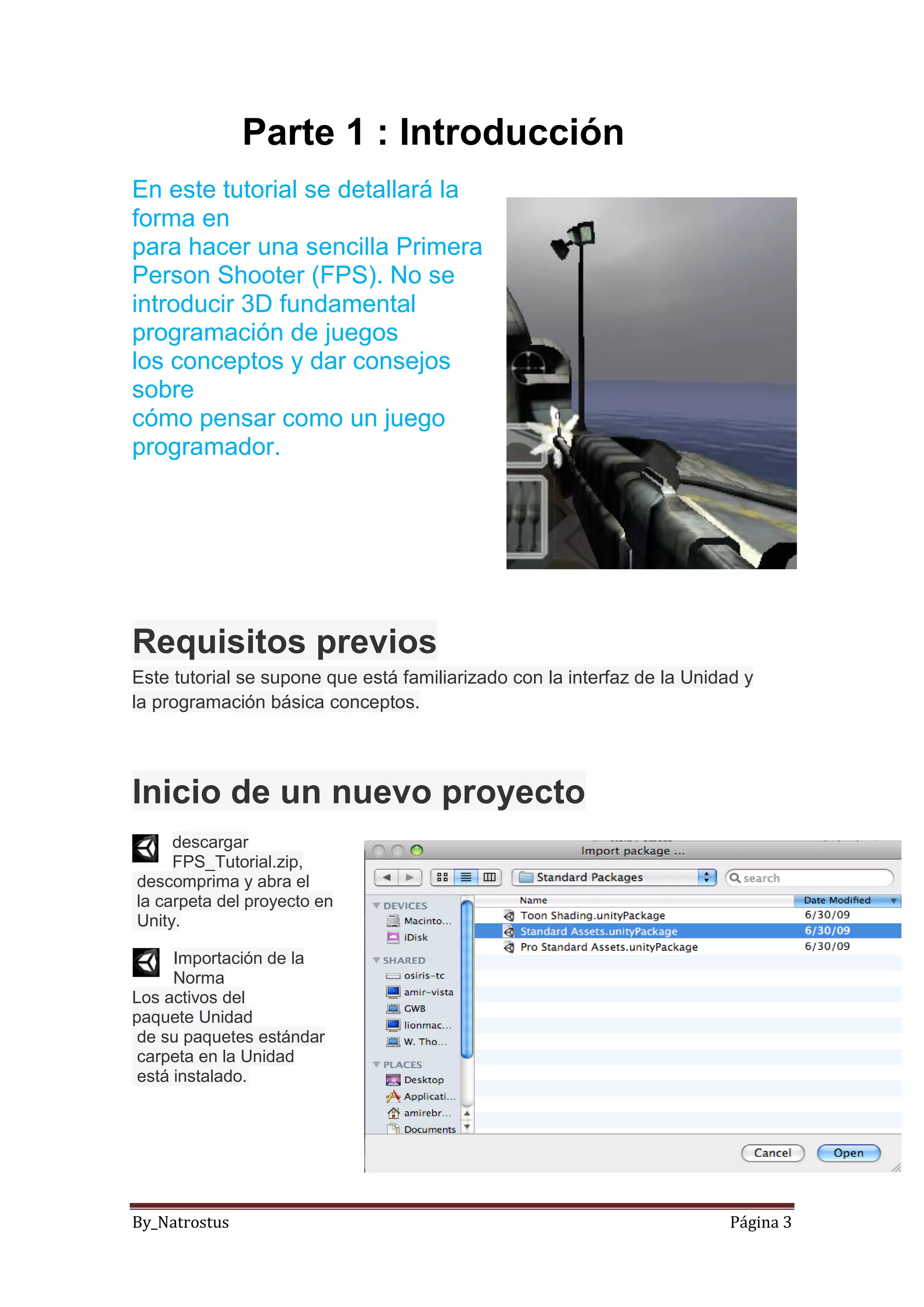 By_Natrostus Página 3
Parte 1 : Introducción
En este tutorial se detallará la
forma en
para hacer una sencilla Primera
Person Shooter (FPS). No se
introducir 3D fundamental
programación de juegos
los conceptos y dar consejos
sobre
cómo pensar como un juego
programador.
Requisitos previos
Este tutorial se supone que está familiarizado con la interfaz de la Unidad y
la programación básica conceptos.
Inicio de un nuevo proyecto
descargar
FPS_Tutorial.zip,
descomprima y abra el
la carpeta del proyecto en
Unity.
Importación de la
Norma
Los activos del
paquete Unidad
de su paquetes estándar
carpeta en la Unidad
está instalado.
 