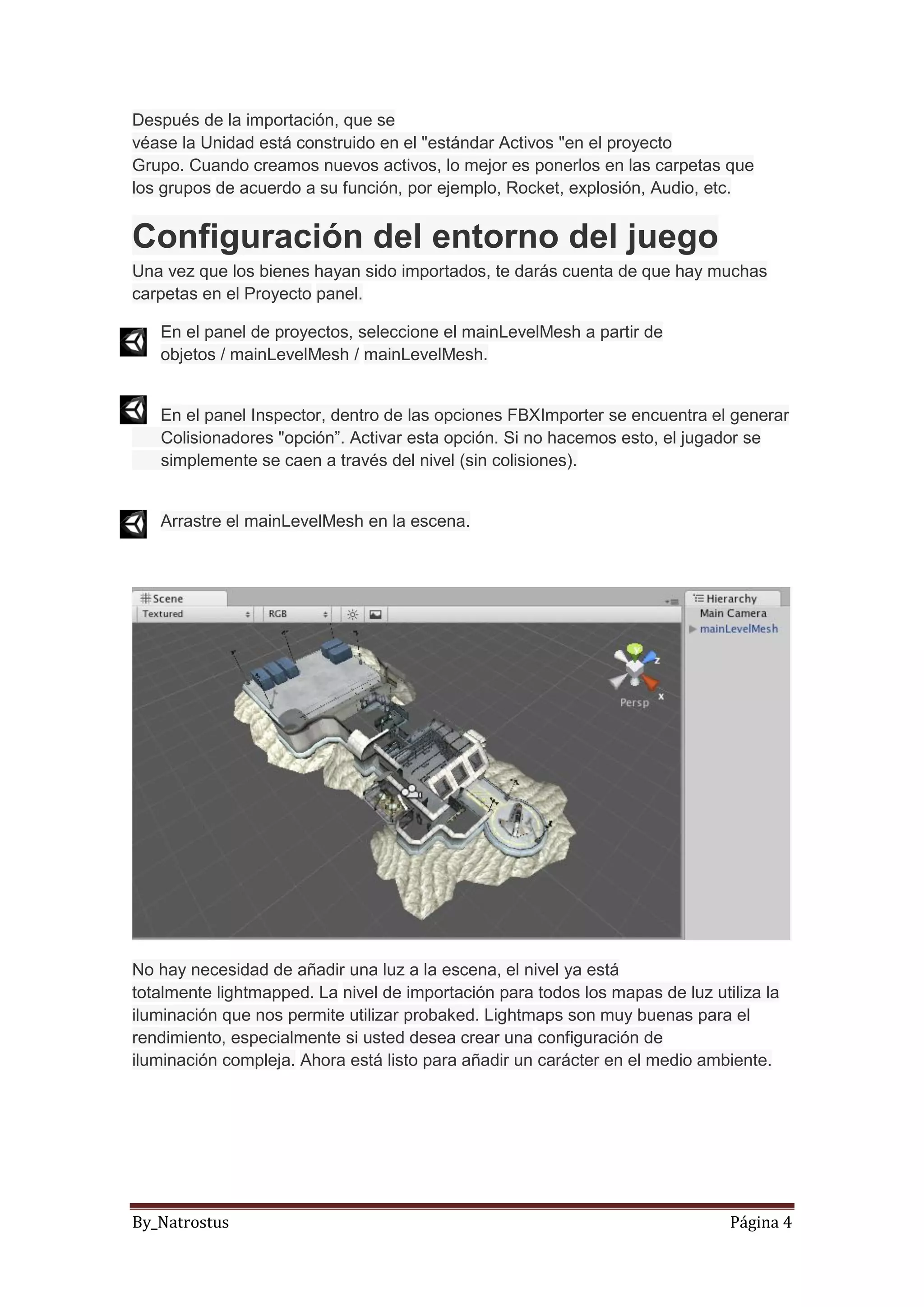 By_Natrostus Página 4
Después de la importación, que se
véase la Unidad está construido en el "estándar Activos "en el proyecto
Grupo. Cuando creamos nuevos activos, lo mejor es ponerlos en las carpetas que
los grupos de acuerdo a su función, por ejemplo, Rocket, explosión, Audio, etc.
Configuración del entorno del juego
Una vez que los bienes hayan sido importados, te darás cuenta de que hay muchas
carpetas en el Proyecto panel.
En el panel de proyectos, seleccione el mainLevelMesh a partir de
objetos / mainLevelMesh / mainLevelMesh.
En el panel Inspector, dentro de las opciones FBXImporter se encuentra el generar
Colisionadores "opción”. Activar esta opción. Si no hacemos esto, el jugador se
simplemente se caen a través del nivel (sin colisiones).
Arrastre el mainLevelMesh en la escena.
No hay necesidad de añadir una luz a la escena, el nivel ya está
totalmente lightmapped. La nivel de importación para todos los mapas de luz utiliza la
iluminación que nos permite utilizar probaked. Lightmaps son muy buenas para el
rendimiento, especialmente si usted desea crear una configuración de
iluminación compleja. Ahora está listo para añadir un carácter en el medio ambiente.
 