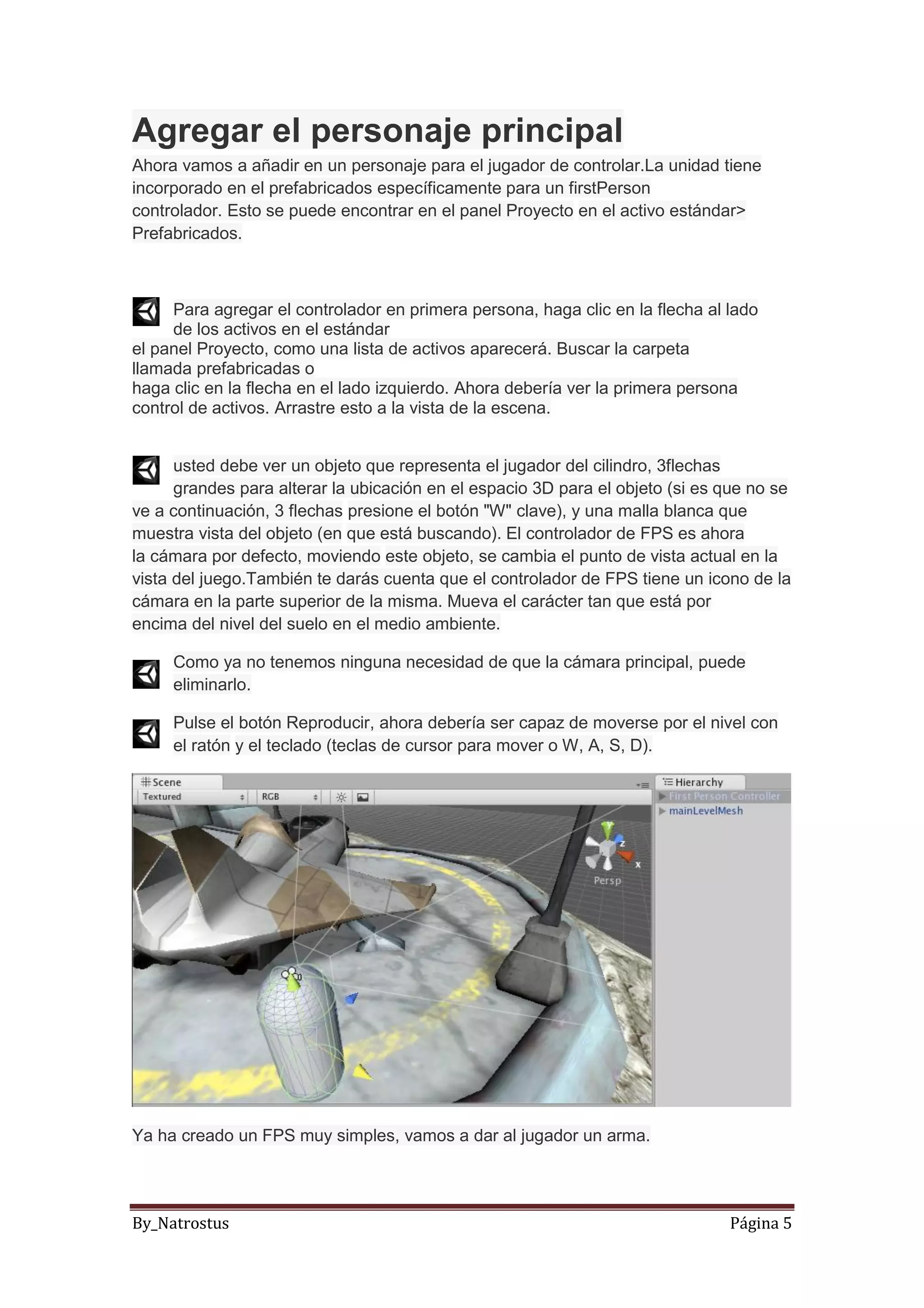 By_Natrostus Página 5
Agregar el personaje principal
Ahora vamos a añadir en un personaje para el jugador de controlar.La unidad tiene
incorporado en el prefabricados específicamente para un firstPerson
controlador. Esto se puede encontrar en el panel Proyecto en el activo estándar>
Prefabricados.
Para agregar el controlador en primera persona, haga clic en la flecha al lado
de los activos en el estándar
el panel Proyecto, como una lista de activos aparecerá. Buscar la carpeta
llamada prefabricadas o
haga clic en la flecha en el lado izquierdo. Ahora debería ver la primera persona
control de activos. Arrastre esto a la vista de la escena.
usted debe ver un objeto que representa el jugador del cilindro, 3flechas
grandes para alterar la ubicación en el espacio 3D para el objeto (si es que no se
ve a continuación, 3 flechas presione el botón "W" clave), y una malla blanca que
muestra vista del objeto (en que está buscando). El controlador de FPS es ahora
la cámara por defecto, moviendo este objeto, se cambia el punto de vista actual en la
vista del juego.También te darás cuenta que el controlador de FPS tiene un icono de la
cámara en la parte superior de la misma. Mueva el carácter tan que está por
encima del nivel del suelo en el medio ambiente.
Como ya no tenemos ninguna necesidad de que la cámara principal, puede
eliminarlo.
Pulse el botón Reproducir, ahora debería ser capaz de moverse por el nivel con
el ratón y el teclado (teclas de cursor para mover o W, A, S, D).
Ya ha creado un FPS muy simples, vamos a dar al jugador un arma.
 