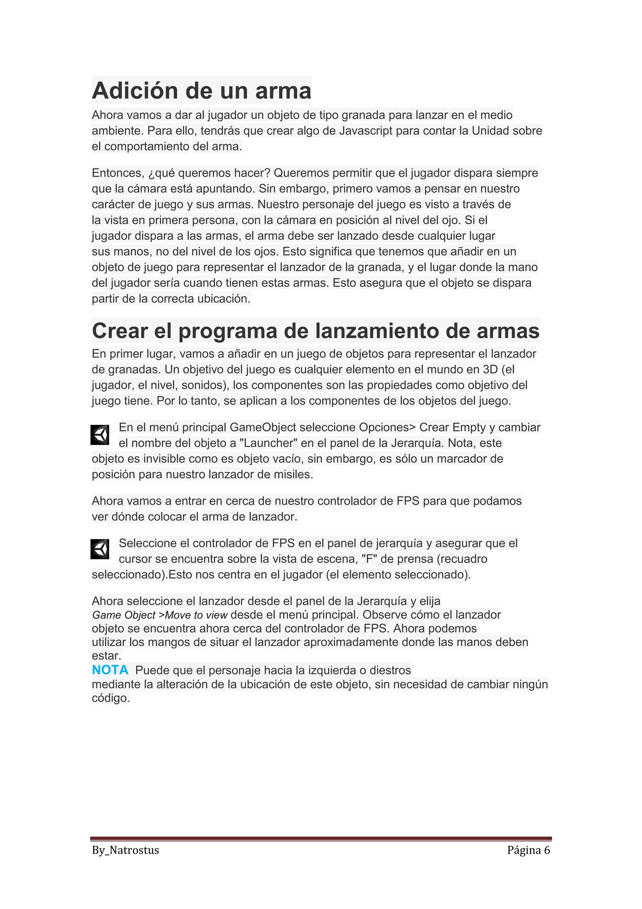 By_Natrostus Página 6
Adición de un arma
Ahora vamos a dar al jugador un objeto de tipo granada para lanzar en el medio
ambiente. Para ello, tendrás que crear algo de Javascript para contar la Unidad sobre
el comportamiento del arma.
Entonces, ¿qué queremos hacer? Queremos permitir que el jugador dispara siempre
que la cámara está apuntando. Sin embargo, primero vamos a pensar en nuestro
carácter de juego y sus armas. Nuestro personaje del juego es visto a través de
la vista en primera persona, con la cámara en posición al nivel del ojo. Si el
jugador dispara a las armas, el arma debe ser lanzado desde cualquier lugar
sus manos, no del nivel de los ojos. Esto significa que tenemos que añadir en un
objeto de juego para representar el lanzador de la granada, y el lugar donde la mano
del jugador sería cuando tienen estas armas. Esto asegura que el objeto se dispara
partir de la correcta ubicación.
Crear el programa de lanzamiento de armas
En primer lugar, vamos a añadir en un juego de objetos para representar el lanzador
de granadas. Un objetivo del juego es cualquier elemento en el mundo en 3D (el
jugador, el nivel, sonidos), los componentes son las propiedades como objetivo del
juego tiene. Por lo tanto, se aplican a los componentes de los objetos del juego.
En el menú principal GameObject seleccione Opciones> Crear Empty y cambiar
el nombre del objeto a "Launcher" en el panel de la Jerarquía. Nota, este
objeto es invisible como es objeto vacío, sin embargo, es sólo un marcador de
posición para nuestro lanzador de misiles.
Ahora vamos a entrar en cerca de nuestro controlador de FPS para que podamos
ver dónde colocar el arma de lanzador.
Seleccione el controlador de FPS en el panel de jerarquía y asegurar que el
cursor se encuentra sobre la vista de escena, "F" de prensa (recuadro
seleccionado).Esto nos centra en el jugador (el elemento seleccionado).
Ahora seleccione el lanzador desde el panel de la Jerarquía y elija
Game Object >Move to view desde el menú principal. Observe cómo el lanzador
objeto se encuentra ahora cerca del controlador de FPS. Ahora podemos
utilizar los mangos de situar el lanzador aproximadamente donde las manos deben
estar.
NOTA Puede que el personaje hacia la izquierda o diestros
mediante la alteración de la ubicación de este objeto, sin necesidad de cambiar ningún
código.
 