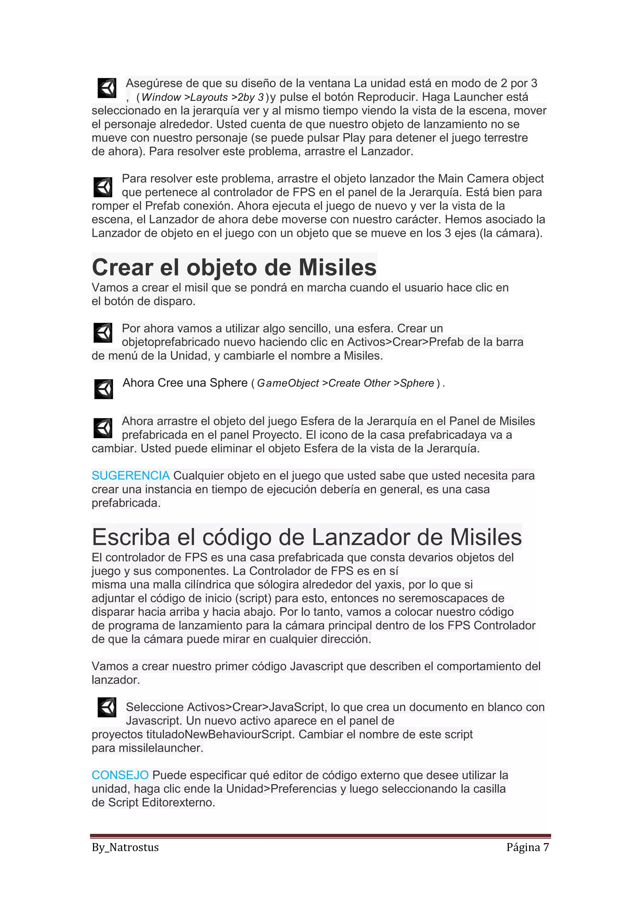 By_Natrostus Página 7
Asegúrese de que su diseño de la ventana La unidad está en modo de 2 por 3
, (Window >Layouts >2by 3 )y pulse el botón Reproducir. Haga Launcher está
seleccionado en la jerarquía ver y al mismo tiempo viendo la vista de la escena, mover
el personaje alrededor. Usted cuenta de que nuestro objeto de lanzamiento no se
mueve con nuestro personaje (se puede pulsar Play para detener el juego terrestre
de ahora). Para resolver este problema, arrastre el Lanzador.
Para resolver este problema, arrastre el objeto lanzador the Main Camera object
que pertenece al controlador de FPS en el panel de la Jerarquía. Está bien para
romper el Prefab conexión. Ahora ejecuta el juego de nuevo y ver la vista de la
escena, el Lanzador de ahora debe moverse con nuestro carácter. Hemos asociado la
Lanzador de objeto en el juego con un objeto que se mueve en los 3 ejes (la cámara).
Crear el objeto de Misiles
Vamos a crear el misil que se pondrá en marcha cuando el usuario hace clic en
el botón de disparo.
Por ahora vamos a utilizar algo sencillo, una esfera. Crear un
objetoprefabricado nuevo haciendo clic en Activos>Crear>Prefab de la barra
de menú de la Unidad, y cambiarle el nombre a Misiles.
Ahora Cree una Sphere ( GameObject >Create Other >Sphere ) .
Ahora arrastre el objeto del juego Esfera de la Jerarquía en el Panel de Misiles
prefabricada en el panel Proyecto. El icono de la casa prefabricadaya va a
cambiar. Usted puede eliminar el objeto Esfera de la vista de la Jerarquía.
SUGERENCIA Cualquier objeto en el juego que usted sabe que usted necesita para
crear una instancia en tiempo de ejecución debería en general, es una casa
prefabricada.
Escriba el código de Lanzador de Misiles
El controlador de FPS es una casa prefabricada que consta devarios objetos del
juego y sus componentes. La Controlador de FPS es en sí
misma una malla cilíndrica que sólogira alrededor del yaxis, por lo que si
adjuntar el código de inicio (script) para esto, entonces no seremoscapaces de
disparar hacia arriba y hacia abajo. Por lo tanto, vamos a colocar nuestro código
de programa de lanzamiento para la cámara principal dentro de los FPS Controlador
de que la cámara puede mirar en cualquier dirección.
Vamos a crear nuestro primer código Javascript que describen el comportamiento del
lanzador.
Seleccione Activos>Crear>JavaScript, lo que crea un documento en blanco con
Javascript. Un nuevo activo aparece en el panel de
proyectos tituladoNewBehaviourScript. Cambiar el nombre de este script
para missilelauncher.
CONSEJO Puede especificar qué editor de código externo que desee utilizar la
unidad, haga clic ende la Unidad>Preferencias y luego seleccionando la casilla
de Script Editorexterno.
 