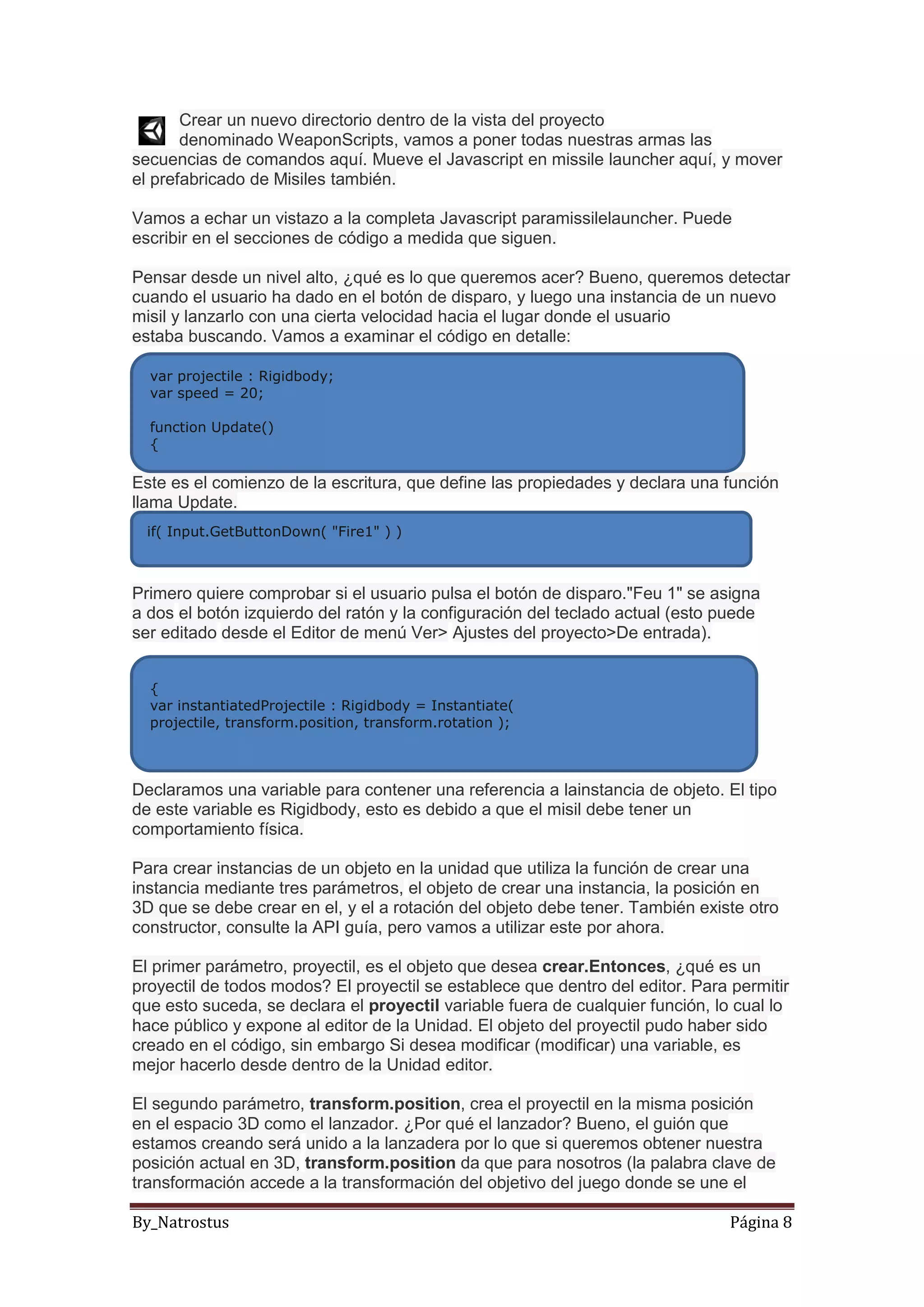By_Natrostus Página 8
Crear un nuevo directorio dentro de la vista del proyecto
denominado WeaponScripts, vamos a poner todas nuestras armas las
secuencias de comandos aquí. Mueve el Javascript en missile launcher aquí, y mover
el prefabricado de Misiles también.
Vamos a echar un vistazo a la completa Javascript paramissilelauncher. Puede
escribir en el secciones de código a medida que siguen.
Pensar desde un nivel alto, ¿qué es lo que queremos acer? Bueno, queremos detectar
cuando el usuario ha dado en el botón de disparo, y luego una instancia de un nuevo
misil y lanzarlo con una cierta velocidad hacia el lugar donde el usuario
estaba buscando. Vamos a examinar el código en detalle:
Este es el comienzo de la escritura, que define las propiedades y declara una función
llama Update.
Primero quiere comprobar si el usuario pulsa el botón de disparo."Feu 1" se asigna
a dos el botón izquierdo del ratón y la configuración del teclado actual (esto puede
ser editado desde el Editor de menú Ver> Ajustes del proyecto>De entrada).
Declaramos una variable para contener una referencia a lainstancia de objeto. El tipo
de este variable es Rigidbody, esto es debido a que el misil debe tener un
comportamiento física.
Para crear instancias de un objeto en la unidad que utiliza la función de crear una
instancia mediante tres parámetros, el objeto de crear una instancia, la posición en
3D que se debe crear en el, y el a rotación del objeto debe tener. También existe otro
constructor, consulte la API guía, pero vamos a utilizar este por ahora.
El primer parámetro, proyectil, es el objeto que desea crear.Entonces, ¿qué es un
proyectil de todos modos? El proyectil se establece que dentro del editor. Para permitir
que esto suceda, se declara el proyectil variable fuera de cualquier función, lo cual lo
hace público y expone al editor de la Unidad. El objeto del proyectil pudo haber sido
creado en el código, sin embargo Si desea modificar (modificar) una variable, es
mejor hacerlo desde dentro de la Unidad editor.
El segundo parámetro, transform.position, crea el proyectil en la misma posición
en el espacio 3D como el lanzador. ¿Por qué el lanzador? Bueno, el guión que
estamos creando será unido a la lanzadera por lo que si queremos obtener nuestra
posición actual en 3D, transform.position da que para nosotros (la palabra clave de
transformación accede a la transformación del objetivo del juego donde se une el
var projectile : Rigidbody;
var speed = 20;
function Update()
{
if( Input.GetButtonDown( "Fire1" ) )
{
var instantiatedProjectile : Rigidbody = Instantiate(
projectile, transform.position, transform.rotation );
 