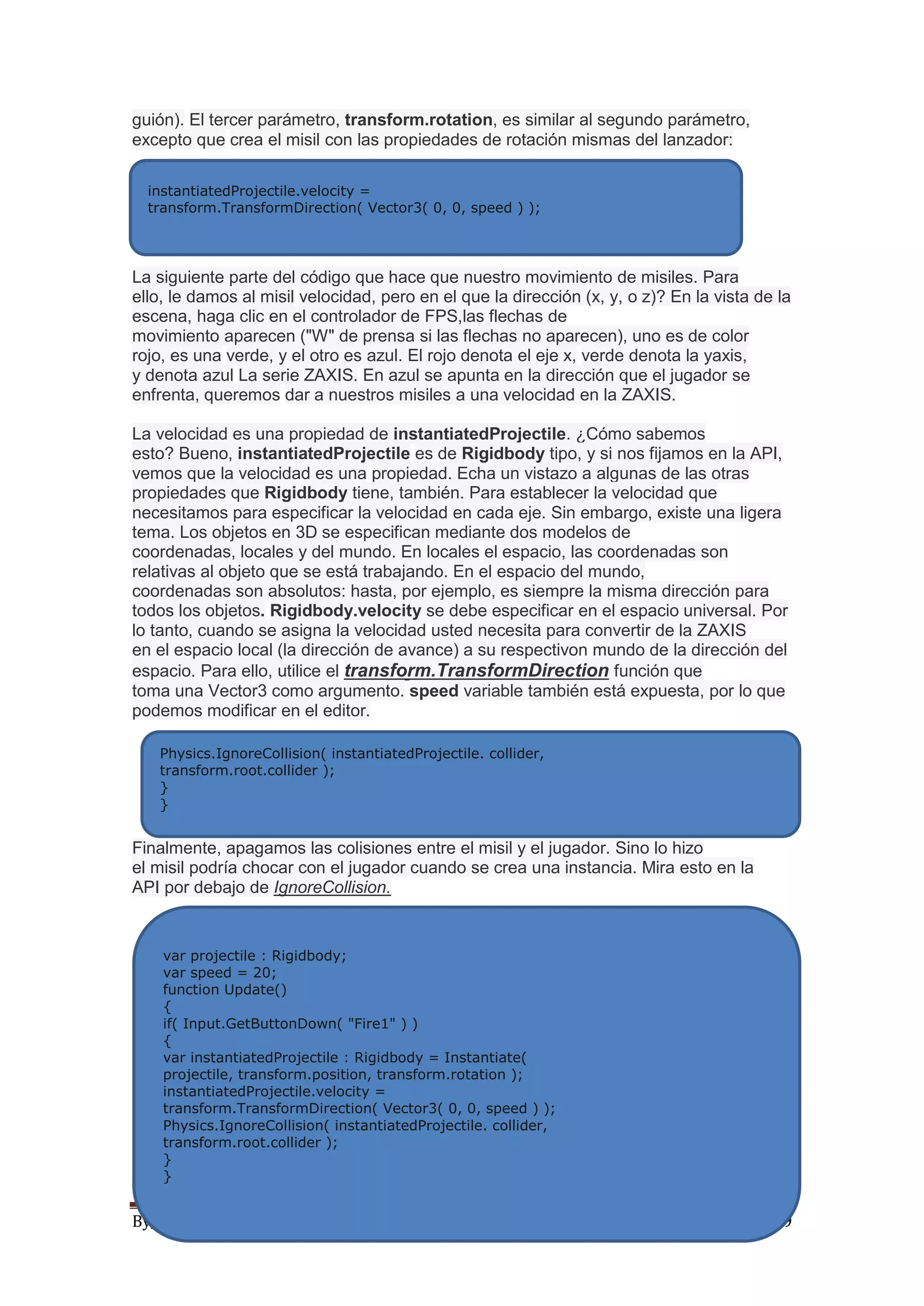 By_Natrostus Página 9
guión). El tercer parámetro, transform.rotation, es similar al segundo parámetro,
excepto que crea el misil con las propiedades de rotación mismas del lanzador:
La siguiente parte del código que hace que nuestro movimiento de misiles. Para
ello, le damos al misil velocidad, pero en el que la dirección (x, y, o z)? En la vista de la
escena, haga clic en el controlador de FPS,las flechas de
movimiento aparecen ("W" de prensa si las flechas no aparecen), uno es de color
rojo, es una verde, y el otro es azul. El rojo denota el eje x, verde denota la yaxis,
y denota azul La serie ZAXIS. En azul se apunta en la dirección que el jugador se
enfrenta, queremos dar a nuestros misiles a una velocidad en la ZAXIS.
La velocidad es una propiedad de instantiatedProjectile. ¿Cómo sabemos
esto? Bueno, instantiatedProjectile es de Rigidbody tipo, y si nos fijamos en la API,
vemos que la velocidad es una propiedad. Echa un vistazo a algunas de las otras
propiedades que Rigidbody tiene, también. Para establecer la velocidad que
necesitamos para especificar la velocidad en cada eje. Sin embargo, existe una ligera
tema. Los objetos en 3D se especifican mediante dos modelos de
coordenadas, locales y del mundo. En locales el espacio, las coordenadas son
relativas al objeto que se está trabajando. En el espacio del mundo,
coordenadas son absolutos: hasta, por ejemplo, es siempre la misma dirección para
todos los objetos. Rigidbody.velocity se debe especificar en el espacio universal. Por
lo tanto, cuando se asigna la velocidad usted necesita para convertir de la ZAXIS
en el espacio local (la dirección de avance) a su respectivon mundo de la dirección del
espacio. Para ello, utilice el transform.TransformDirection función que
toma una Vector3 como argumento. speed variable también está expuesta, por lo que
podemos modificar en el editor.
Finalmente, apagamos las colisiones entre el misil y el jugador. Sino lo hizo
el misil podría chocar con el jugador cuando se crea una instancia. Mira esto en la
API por debajo de IgnoreCollision.
instantiatedProjectile.velocity =
transform.TransformDirection( Vector3( 0, 0, speed ) );
Physics.IgnoreCollision( instantiatedProjectile. collider,
transform.root.collider );
}
}
var projectile : Rigidbody;
var speed = 20;
function Update()
{
if( Input.GetButtonDown( "Fire1" ) )
{
var instantiatedProjectile : Rigidbody = Instantiate(
projectile, transform.position, transform.rotation );
instantiatedProjectile.velocity =
transform.TransformDirection( Vector3( 0, 0, speed ) );
Physics.IgnoreCollision( instantiatedProjectile. collider,
transform.root.collider );
}
}
 