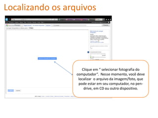 Localizando os arquivos




                     Clique em “ selecionar fotografia do
                  computador”. Nesse momento, você deve
                   localizar o arquivo da imagem/foto, que
                   pode estar em seu computador, no pen-
                      drive, em CD ou outro dispositivo.
 