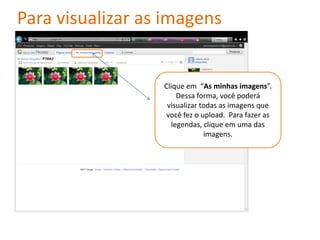 Para visualizar as imagens


                  Clique em “As minhas imagens”.
                      Dessa forma, você poderá
                   visualizar todas as imagens que
                   você fez o upload. Para fazer as
                    legendas, clique em uma das
                               imagens.
 