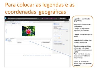 Para colocar as legendas e as
coordenadas geográficas
                            Legendas e coordenadas
                            geográficas:

                            No campo “adicionar um
                            comentário”
                            Coloque as seguintes as
                            seguintes informações:

                            Crédito: (nome de quem fez
                            a foto)

                            Legenda: Indicar local que a
                            imagem representa

                            Coordenadas geográficas:
                            colocar por extenso as
                            informações coletadas com
                            o GPS.
                            *sem esse dado não será
                            possível inserir a foto no
                            Google Maps.

                            Depois de inserir esses
                            dados, clique em “Publicar
                            conteúdo”
 