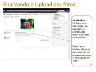 Finalizando o Upload das fotos

                            Para finalizar:
                            Verifique se as
                            informações das
                            legendas e as
                            coordenadas
                            foram publicadas
                            corretamente.


                            Depois, para
                            finalizar, clique na
                            parte superior em
                            portosegurotec01@gmail.com
                            e, em seguida, em
                            “Sair”.
 