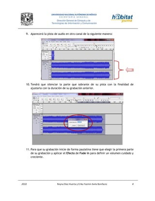 2010 Reyna Díaz Huerta y Erika Yazmin Avila Bonifacio 4
9. Aparecerá la pista de audio en otro canal de la siguiente manera:
10. Tendrá que silenciar la parte que sobrante de su pista con la finalidad de
ajustarla con la duración de su grabación anterior.
11. Para que su grabación inicie de forma paulatina tiene que elegir la primera parte
de su grabación y aplicar el Efecto de Fade in para definir un volumen cuidado y
creciente.
 