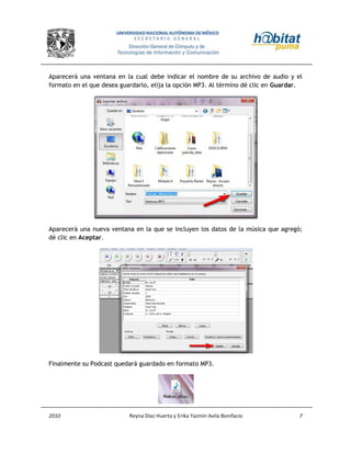 2010 Reyna Díaz Huerta y Erika Yazmin Avila Bonifacio 7
Aparecerá una ventana en la cual debe indicar el nombre de su archivo de audio y el
formato en el que desea guardarlo, elija la opción MP3. Al término dé clic en Guardar.
Aparecerá una nueva ventana en la que se incluyen los datos de la música que agregó;
dé clic en Aceptar.
Finalmente su Podcast quedará guardado en formato MP3.
 