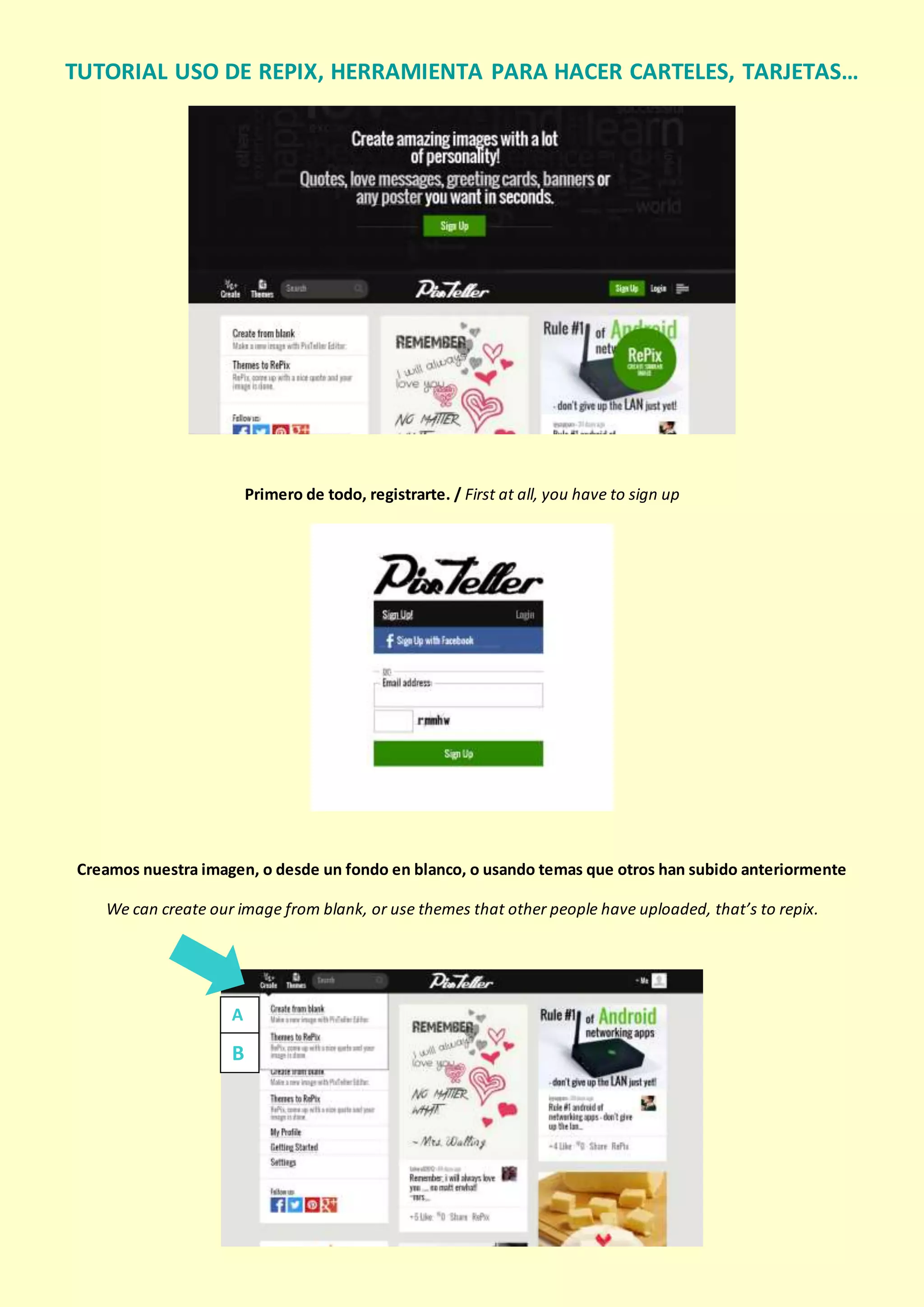 TUTORIAL USO DE PIXTELLER,
HERRAMIENTA PARA HACER CARTELES, TARJETAS…
Primero de todo, registrarte. / First at all, you have to sign up
Creamos nuestra imagen, o desde un fondo en blanco, o usando temas que otros han subido anteriormente
We can create our image from blank, or use themes that other people have uploaded, that’s to repix.
A
B