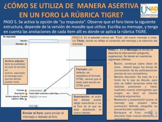 PASO 5. Se activa la opción de “su respuesta”. Observe que el foro tiene la siguiente
estructura, depende de la versión de moodle que utilice. Escriba su mensaje, y tenga
en cuenta las anotaciones de cada ítem allí es donde se aplica la rúbrica TIGRE.
PASO 6. En el asunto colocar un Título del nuevo mensaje a crear.
Un Título, donde se refleje el contenido del mensaje y la intención del
mensaje..
PASO 7. En el Mensaje es donde se
describe la intervención (pregunta,
sugerencia). Se tienen en cuenta los
siguientes criterios:
- Ilación, construye sobre ideas de
otros, deberá seguir los temas de
conversación de las participaciones
previas de sus compañeros.
- Genera discusión: Se trata de ir a
fondo de lo que se discute, para
esto se hallan tensiones entre las
distintas posiciones y hacer
explícitos nuevos interrogantes que
surgen, es decir se discute
mediante argumentos.
- Redacción y presentación buena: el
mensaje que preparó tiene
puntuación definida, ortografía, se
encuentra bien redactado .
- Enriquece el Foro: mover la
discusión traer nuevos elementos o
perspectivas.
Formato: por
defecto, se
establece el formato
HTML, asume que el
texto está escrito en
HTML puro.
Suscripción: el autor
del debate puede
elegir suscribirse o no
al foro en el que se
está añadiendo el
nuevo debate.
Archivo adjunto:
tiene la posibilidad
de subir al servidor
un
archivo, adjuntado
al mensaje para
que los demás
puedan verlo.
Enviar al foro: para enviar el
mensaje o debate al foro
¿CÓMO SE UTILIZA DE MANERA ASERTIVA
EN UN FORO LA RÚBRICA TIGRE?
 