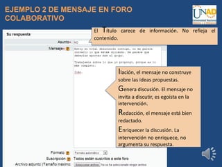 EJEMPLO 2 DE MENSAJE EN FORO
COLABORATIVO
El Título carece de información. No refleja el
contenido.
Ilación, el mensaje no construye
sobre las ideas propuestas.
Genera discusión. El mensaje no
invita a discutir, es egoísta en la
intervención.
Redacción, el mensaje está bien
redactado.
Enriquecer la discusión. La
intervención no enriquece, no
argumenta su respuesta.
 