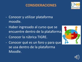 CONSIDERACIONES
- Conocer y utilizar plataforma
moodle.
- Haber ingresado al curso que se
encuentre dentro de la plataforma.
- Conocer la rúbrica TIGRE.
- Conocer qué es un foro y para que
se usa dentro de la plataforma
Moodle.
 