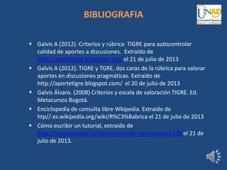 BIBLIOGRAFIA
 Galvis A (2012). Criterios y rúbrica TIGRE para autocontrolar
calidad de aportes a discusiones. Extraído de
http://aportetigre.blogspot.com/ el 21 de julio de 2013
 Galvis A (2012). TIGRE y TGRE, dos caras de la rúbrica para valorar
aportes en discusiones pragmáticas. Extraído de
http://aportetigre.blogspot.com/ el 20 de julio de 2013
 Galvis Álvaro. (2008) Criterios y escala de valoración TIGRE. Ed.
Metacursos Bogotá.
 Enciclopedia de consulta libre Wkipedia. Extraído de
htp//.es.wikipedia.org/wiki/R%C3%Babrica el 21 de julio de 2013
 Cómo escribir un tutorial, extraído de
http://www.neoteo.com/como-escribir-un-tutorial-5138 el 21 de
julio de 2013.
 