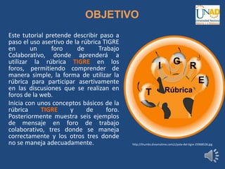OBJETIVO
Este tutorial pretende describir paso a
paso el uso asertivo de la rúbrica TIGRE
en un foro de Trabajo
Colaborativo, donde aprenderá a
utilizar la rúbrica TIGRE en los
foros, permitiendo comprender de
manera simple, la forma de utilizar la
rúbrica para participar asertivamente
en las discusiones que se realizan en
foros de la web.
Inicia con unos conceptos básicos de la
rúbrica TIGRE y de foro.
Posteriormente muestra seis ejemplos
de mensaje en foro de trabajo
colaborativo, tres donde se maneja
correctamente y los otros tres donde
no se maneja adecuadamente.
T
I G R
E
Rúbrica
http://thumbs.dreamstime.com/z/pata-del-tigre-25968528.jpg
 