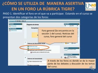 ¿CÓMO SE UTILIZA DE MANERA ASERTIVA
EN UN FORO LA RÚBRICA TIGRE?
PASO 1. Identificar el foro en el que va a participar. Estando en el curso se
presentan dos categorías de los foros:
Foro general (Se encuentra en la
sección 1 del curso). Noticias del
curso, foro general del curso
A través de los foros es donde se da la mayor
parte de los debates y discusión de los temas
del curso.
 