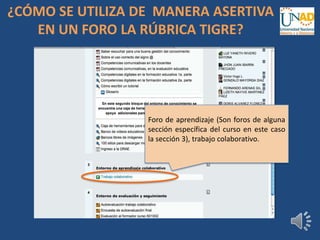 Foro de aprendizaje (Son foros de alguna
sección específica del curso en este caso
la sección 3), trabajo colaborativo.
¿CÓMO SE UTILIZA DE MANERA ASERTIVA
EN UN FORO LA RÚBRICA TIGRE?
 