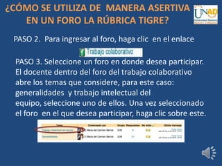 PASO 2. Para ingresar al foro, haga clic en el enlace
PASO 3. Seleccione un foro en donde desea participar.
El docente dentro del foro del trabajo colaborativo
abre los temas que considere, para este caso:
generalidades y trabajo intelectual del
equipo, seleccione uno de ellos. Una vez seleccionado
el foro en el que desea participar, haga clic sobre este.
¿CÓMO SE UTILIZA DE MANERA ASERTIVA
EN UN FORO LA RÚBRICA TIGRE?
 