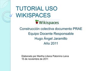 TUTORIAL USO
WIKISPACES
Construcción colectiva documento PRAE
Equipo Docente Responsable
Hugo Ángel Jaramillo
Año 2011
Elaborado por Martha Liliana Palomino Leiva
15 de noviembre de 2011
