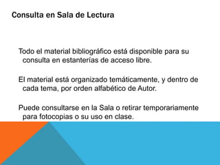 Todo el material bibliográfico está disponible para su
consulta en estanterías de acceso libre.
El material está organizado temáticamente, y dentro de
cada tema, por orden alfabético de Autor.
Puede consultarse en la Sala o retirar temporariamente
para fotocopias o su uso en clase.
Consulta en Sala de Lectura
 