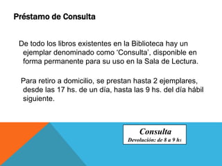 De todo los libros existentes en la Biblioteca hay un
ejemplar denominado como ‘Consulta’, disponible en
forma permanente para su uso en la Sala de Lectura.
Para retiro a domicilio, se prestan hasta 2 ejemplares,
desde las 17 hs. de un día, hasta las 9 hs. del día hábil
siguiente.
Préstamo de Consulta
Consulta
Devolución: de 8 a 9 hs
 