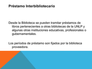 Desde la Biblioteca se pueden tramitar préstamos de
libros pertenecientes a otras bibliotecas de la UNLP y
algunas otras instituciones educativas, profesionales o
gubernamentales.
Los períodos de préstamo son fijados por la biblioteca
proveedora.
Préstamo Interbibliotecario
 