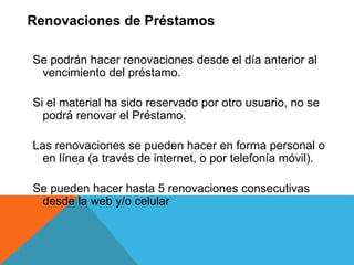 Se podrán hacer renovaciones desde el día anterior al
vencimiento del préstamo.
Si el material ha sido reservado por otro usuario, no se
podrá renovar el Préstamo.
Las renovaciones se pueden hacer en forma personal o
en línea (a través de internet, o por telefonía móvil).
Se pueden hacer hasta 5 renovaciones consecutivas
desde la web y/o celular
Renovaciones de Préstamos
 