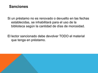 Si un préstamo no es renovado o devuelto en las fechas
establecidas, se inhabilitará para el uso de la
biblioteca según la cantidad de días de morosidad.
El lector sancionado debe devolver TODO el material
que tenga en préstamo.
Sanciones
 