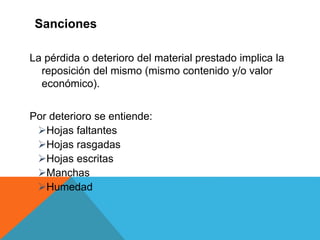 La pérdida o deterioro del material prestado implica la
reposición del mismo (mismo contenido y/o valor
económico).
Por deterioro se entiende:
Hojas faltantes
Hojas rasgadas
Hojas escritas
Manchas
Humedad
Sanciones
 