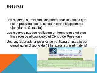 Las reservas se realizan sólo sobre aquellos títulos que
están prestados en su totalidad (con excepción del
ejemplar de Consulta)
Las reservas pueden realizarse en forma personal o en
línea (desde el catálogo o el Centro de Reservas)
Una vez asignada la reserva, se notificará al usuario por
e-mail quien dispone de 48 hs. para retirar el material
Reservas
 