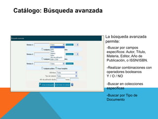 Catálogo: Búsqueda avanzada
La búsqueda avanzada
permite:
-Buscar por campos
específicos: Autor, Título,
Materia, Editor, Año de
Publicación, o ISSN/ISBN.
-Realizar combinaciones con
operadores booleanos
Y / O / NO
-Buscar en colecciones
específicas
-Buscar por Tipo de
Documento
 