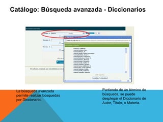 Catálogo: Búsqueda avanzada - Diccionarios
La búsqueda avanzada
permite realizar búsquedas
por Diccionario.
Partiendo de un término de
búsqueda, se puede
desplegar el Diccionario de
Autor, Título, o Materia.
 