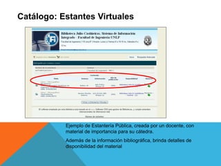 Catálogo: Estantes Virtuales
Ejemplo de Estantería Pública, creada por un docente, con
material de importancia para su cátedra.
Además de la información bibliográfica, brinda detalles de
disponibilidad del material
 