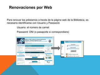 Renovaciones por Web
Para renovar los préstamos a través de la página web de la Biblioteca, es
necesario identificarse con Usuario y Password.
Usuario: el número de carnet
Password: DNI (o pasaporte si correspondiere)
 