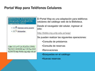 El Portal Wap es una adaptación para teléfonos
celulares del catálogo web de la Biblioteca.
Desde el navegador del celular, ingresar al
sitio:
http://biblio.ing.unlp.edu.ar/wap/
Se pueden realizar las siguientes operaciones:
•Consulta de préstamos
•Consulta de reservas
•Renovaciones
•Búsquedas en el catálogo
•Nuevas reservas
Portal Wap para Teléfonos Celulares
 