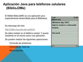 Aplicación Java para teléfonos celulares
(BiblioJ2Me)
El Midlet BiblioJ2ME es una aplicación java
especialmente desarrollada para la Biblioteca.
Se descarga del sitio:
http://biblio.ing.unlp.edu.ar/j2me/
Se debe instalar en el teléfono celular. Y queda
residente en el mismo como una aplicación.
Se pueden realizar las siguientes operaciones:
•Consulta de préstamos
•Consulta de reservas
•Renovaciones
 