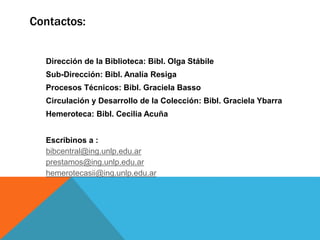 Dirección de la Biblioteca: Bibl. Olga Stábile
Sub-Dirección: Bibl. Analía Resiga
Procesos Técnicos: Bibl. Graciela Basso
Circulación y Desarrollo de la Colección: Bibl. Graciela Ybarra
Hemeroteca: Bibl. Cecilia Acuña
Escribinos a :
bibcentral@ing.unlp.edu.ar
prestamos@ing.unlp.edu.ar
hemerotecasii@ing.unlp.edu.ar
Contactos:
 