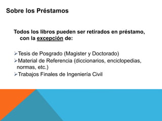 Todos los libros pueden ser retirados en préstamo,
con la excepción de:
Tesis de Posgrado (Magister y Doctorado)
Material de Referencia (diccionarios, enciclopedias,
normas, etc.)
Trabajos Finales de Ingeniería Civil
Sobre los Préstamos
 