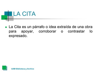 UAM Biblioteca y Archivo
LA CITA
 La Cita es un párrafo o idea extraída de una obra
para apoyar, corroborar o contrastar lo
expresado.
 