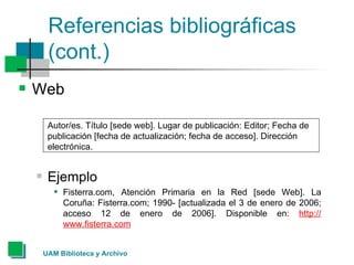 Referencias bibliográficas (cont.) Web Autor/es. Título [sede web]. Lugar de publicación: Editor; Fecha de publicación [fecha de actualización; fecha de acceso]. Dirección electrónica.  Ejemplo Fisterra.com, Atención Primaria en la Red [sede Web]. La Coruña: Fisterra.com; 1990- [actualizada el 3 de enero de 2006; acceso 12 de enero de 2006]. Disponible en:  http :// www.fisterra.com   