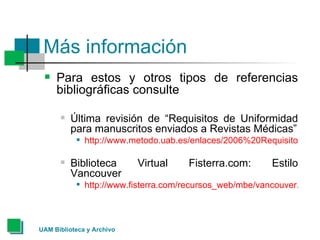 Más información Para estos y otros tipos de referencias bibliográficas consulte  Última revisión de “Requisitos de Uniformidad para manuscritos enviados a Revistas Médicas” http://www.metodo.uab.es/enlaces/2006%20Requisitos%20de%20Uniformidad.pdf Biblioteca Virtual Fisterra.com: Estilo Vancouver http://www.fisterra.com/recursos_web/mbe/vancouver.asp#electronico 