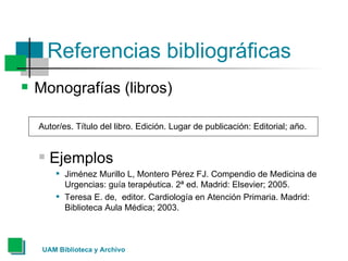 Referencias bibliográficas Monografías (libros) Autor/es. Título del libro. Edición. Lugar de publicación: Editorial; año.  Ejemplos Jiménez Murillo L, Montero Pérez FJ. Compendio de Medicina de Urgencias: guía terapéutica. 2ª ed. Madrid: Elsevier; 2005.  Teresa E. de,  editor. Cardiología en Atención Primaria. Madrid: Biblioteca Aula Médica; 2003.  