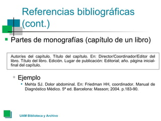 Referencias bibliográficas (cont.) Partes de monografías (capítulo de un libro) Autor/es del capítulo. Título del capítulo. En: Director/Coordinador/Editor del libro. Título del libro. Edición. Lugar de publicación: Editorial; año. página inicial-final del capítulo. Ejemplo Mehta SJ. Dolor abdominal. En: Friedman HH, coordinador. Manual de Diagnóstico Médico. 5ª ed. Barcelona: Masson; 2004. p.183-90.   