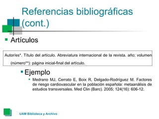 Referencias bibliográficas (cont.) Artículos  Autor/es*. Título del artículo. Abreviatura internacional de la revista. año; volumen (número**): página inicial-final del artículo.   Ejemplo Medrano MJ, Cerrato E, Boix R, Delgado-Rodríguez M. Factores de riesgo cardiovascular en la población española: metaanálisis de estudios transversales. Med Clin (Barc). 2005; 124(16): 606-12.  