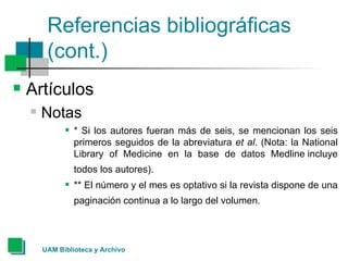 Referencias bibliográficas (cont.) Artículos Notas * Si los autores fueran más de seis, se mencionan los seis primeros seguidos de la abreviatura  et al . (Nota: la National Library of Medicine en la base de datos Medline incluye todos los autores).   ** El número y el mes es optativo si la revista dispone de una paginación continua a lo largo del volumen.   