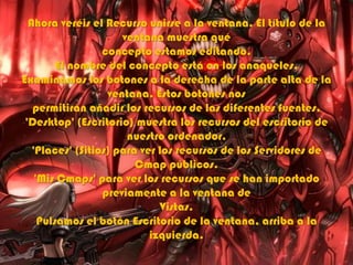 Ahora veréis el Recurso unirse a la ventana. El título de la
ventana muestra qué
concepto estamos editando.
El nombre del concepto está en los anaqueles.
Examinamos los botones a la derecha de la parte alta de la
ventana. Estos botones nos
permitirán añadir los recursos de las diferentes fuentes.
'Desktop' (Escritorio) muestra los recursos del escritorio de
nuestro ordenador.
'Places' (Sitios) para ver los recursos de los Servidores de
Cmap públicos.
'Mis Cmaps' para ver los recursos que se han importado
previamente a la ventana de
Vistas.
Pulsamos el botón Escritorio de la ventana, arriba a la
izquierda.
 