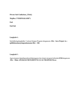Private Sub Cmdkeluar_Click()
MsgBox (“TERIMAKASIH”)
End
End Sub
Langkah-4 :
Setelahketigalangkahke 3 selesai.Simpan Program dengancara :File – Save Project As –
(pilihlokasimenyimpandannama file) – OK
Langkah-5 :
Agar program dapatdigunakanolehpengguna lain ekspor program kebentuk.EXEdengancara
:File – Make APLIKASI MENGHITUNG LUAS TRAPESIUM.exe
 