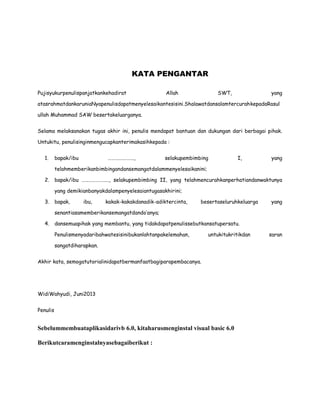 KATA PENGANTAR
Pujisyukurpenulispanjatkankehadirat Allah SWT, yang
atasrahmatdankaruniaNyapenulisdapatmenyelesaikantesisini.ShalawatdansalamtercurahkepadaRasul
ullah Muhammad SAW besertakeluarganya.
Selama melaksanakan tugas akhir ini, penulis mendapat bantuan dan dukungan dari berbagai pihak.
Untukitu, penulisinginmengucapkanterimakasihkepada :
1. bapak/ibu …………………., selakupembimbing I, yang
telahmemberikanbimbingandansemangatdalammenyelesaikanini;
2. bapak/ibu ………………….., selakupembimbing II, yang telahmencurahkanperhatiandanwaktunya
yang demikianbanyakdalampenyelesaiantugasakhirini;
3. bapak, ibu, kakak-kakakdanadik-adiktercinta, besertaseluruhkeluarga yang
senantiasamemberikansemangatdando’anya;
4. dansemuapihak yang membantu, yang tidakdapatpenulissebutkansatupersatu.
Penulismenyadaribahwatesisinibukanlahtanpakelemahan, untukitukritikdan saran
sangatdiharapkan.
Akhir kata, semogatutorialinidapatbermanfaatbagiparapembacanya.
WidiWahyudi, Juni2013
Penulis
Sebelummembuataplikasidarivb 6.0, kitaharusmenginstal visual basic 6.0
Berikutcaramenginstalnyasebagaiberikut :
 